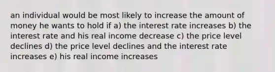 an individual would be most likely to increase the amount of money he wants to hold if a) the interest rate increases b) the interest rate and his real income decrease c) the price level declines d) the price level declines and the interest rate increases e) his real income increases