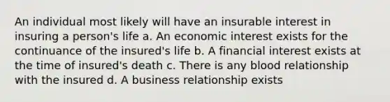 An individual most likely will have an insurable interest in insuring a person's life a. An economic interest exists for the continuance of the insured's life b. A financial interest exists at the time of insured's death c. There is any blood relationship with the insured d. A business relationship exists