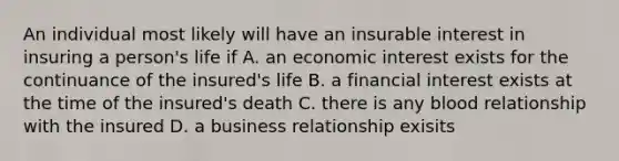 An individual most likely will have an insurable interest in insuring a person's life if A. an economic interest exists for the continuance of the insured's life B. a financial interest exists at the time of the insured's death C. there is any blood relationship with the insured D. a business relationship exisits