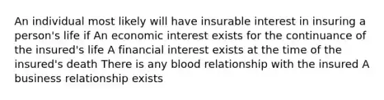 An individual most likely will have insurable interest in insuring a person's life if An economic interest exists for the continuance of the insured's life A financial interest exists at the time of the insured's death There is any blood relationship with the insured A business relationship exists