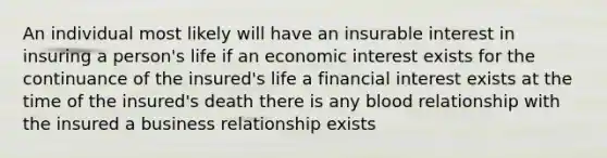 An individual most likely will have an insurable interest in insuring a person's life if an economic interest exists for the continuance of the insured's life a financial interest exists at the time of the insured's death there is any blood relationship with the insured a business relationship exists