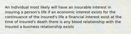 An individual most likely will have an insurable interest in insuring a person's life if an economic interest exists for the continuance of the insured's life a financial interest exist at the time of insured's death there is any blood relationship with the insured a business relationship exists