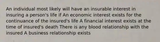 An individual most likely will have an insurable interest in insuring a person's life if An economic interest exists for the continuance of the insured's life A financial interest exists at the time of insured's death There is any blood relationship with the insured A business relationship exists