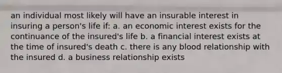 an individual most likely will have an insurable interest in insuring a person's life if: a. an economic interest exists for the continuance of the insured's life b. a financial interest exists at the time of insured's death c. there is any blood relationship with the insured d. a business relationship exists