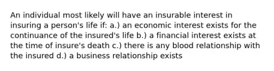 An individual most likely will have an insurable interest in insuring a person's life if: a.) an economic interest exists for the continuance of the insured's life b.) a financial interest exists at the time of insure's death c.) there is any blood relationship with the insured d.) a business relationship exists