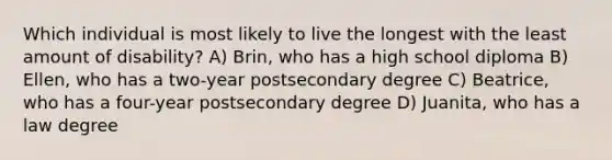 Which individual is most likely to live the longest with the least amount of disability? A) Brin, who has a high school diploma B) Ellen, who has a two-year postsecondary degree C) Beatrice, who has a four-year postsecondary degree D) Juanita, who has a law degree