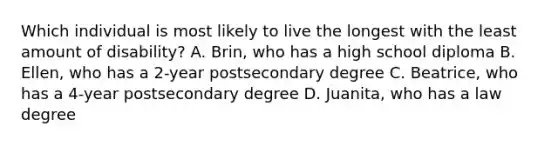 Which individual is most likely to live the longest with the least amount of disability? A. Brin, who has a high school diploma B. Ellen, who has a 2-year postsecondary degree C. Beatrice, who has a 4-year postsecondary degree D. Juanita, who has a law degree