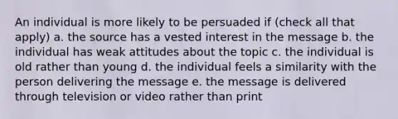 An individual is more likely to be persuaded if (check all that apply) a. the source has a vested interest in the message b. the individual has weak attitudes about the topic c. the individual is old rather than young d. the individual feels a similarity with the person delivering the message e. the message is delivered through television or video rather than print