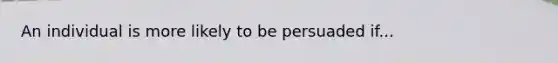 An individual is more likely to be persuaded if...