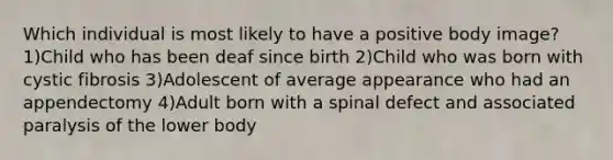 Which individual is most likely to have a positive body image? 1)Child who has been deaf since birth 2)Child who was born with cystic fibrosis 3)Adolescent of average appearance who had an appendectomy 4)Adult born with a spinal defect and associated paralysis of the lower body