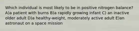 Which individual is most likely to be in positive nitrogen balance? A)a patient with burns B)a rapidly growing infant C) an inactive older adult D)a healthy-weight, moderately active adult E)an astronaut on a space mission