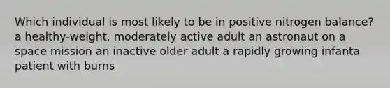 Which individual is most likely to be in positive nitrogen balance? a healthy-weight, moderately active adult an astronaut on a space mission an inactive older adult a rapidly growing infanta patient with burns