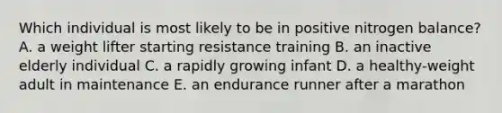 Which individual is most likely to be in positive nitrogen balance? A. a weight lifter starting resistance training B. an inactive elderly individual C. a rapidly growing infant D. a healthy-weight adult in maintenance E. an endurance runner after a marathon