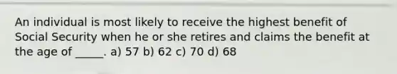 An individual is most likely to receive the highest benefit of Social Security when he or she retires and claims the benefit at the age of _____. a) 57 b) 62 c) 70 d) 68