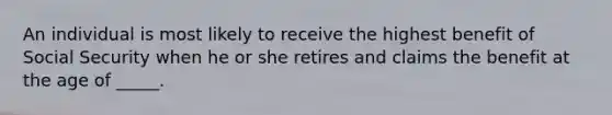 An individual is most likely to receive the highest benefit of Social Security when he or she retires and claims the benefit at the age of _____.