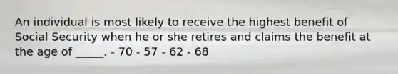 An individual is most likely to receive the highest benefit of Social Security when he or she retires and claims the benefit at the age of _____. - 70 - 57 - 62 - 68