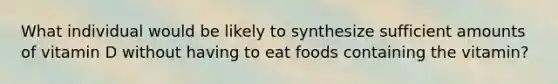 What individual would be likely to synthesize sufficient amounts of vitamin D without having to eat foods containing the vitamin?