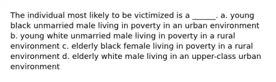 The individual most likely to be victimized is a ______. a. young black unmarried male living in poverty in an urban environment b. young white unmarried male living in poverty in a rural environment c. elderly black female living in poverty in a rural environment d. elderly white male living in an upper-class urban environment