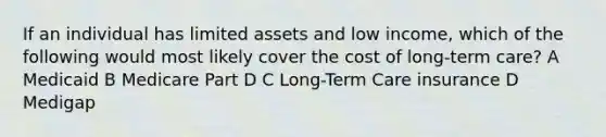 If an individual has limited assets and low income, which of the following would most likely cover the cost of long-term care? A Medicaid B Medicare Part D C Long-Term Care insurance D Medigap