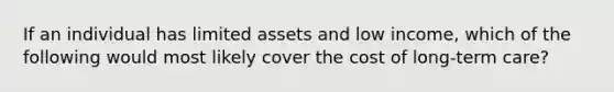 If an individual has limited assets and low income, which of the following would most likely cover the cost of long-term care?