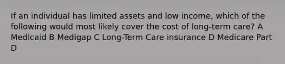 If an individual has limited assets and low income, which of the following would most likely cover the cost of long-term care? A Medicaid B Medigap C Long-Term Care insurance D Medicare Part D