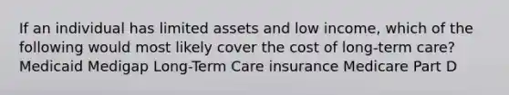 If an individual has limited assets and low income, which of the following would most likely cover the cost of long-term care? Medicaid Medigap Long-Term Care insurance Medicare Part D