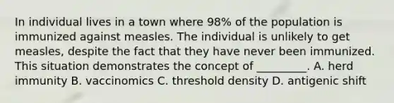 In individual lives in a town where 98% of the population is immunized against measles. The individual is unlikely to get measles, despite the fact that they have never been immunized. This situation demonstrates the concept of _________. A. herd immunity B. vaccinomics C. threshold density D. antigenic shift