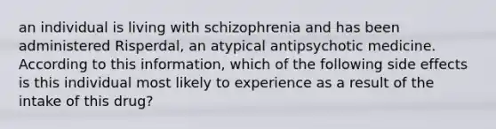 an individual is living with schizophrenia and has been administered Risperdal, an atypical antipsychotic medicine. According to this information, which of the following side effects is this individual most likely to experience as a result of the intake of this drug?