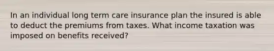 In an individual long term care insurance plan the insured is able to deduct the premiums from taxes. What income taxation was imposed on benefits received?