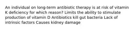 An individual on long-term antibiotic therapy is at risk of vitamin K deficiency for which reason? Limits the ability to stimulate production of vitamin D Antibiotics kill gut bacteria Lack of intrinsic factors Causes kidney damage