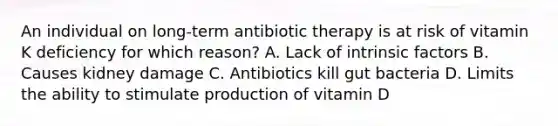 An individual on long-term antibiotic therapy is at risk of vitamin K deficiency for which reason? A. Lack of intrinsic factors B. Causes kidney damage C. Antibiotics kill gut bacteria D. Limits the ability to stimulate production of vitamin D