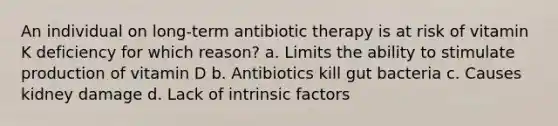 An individual on long-term antibiotic therapy is at risk of vitamin K deficiency for which reason? a. Limits the ability to stimulate production of vitamin D b. Antibiotics kill gut bacteria c. Causes kidney damage d. Lack of intrinsic factors