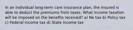 In an individual long-term care insurance plan, the insured is able to deduct the premiums from taxes. What income taxation will be imposed on the benefits received? a) No tax b) Policy tax c) Federal income tax d) State income tax