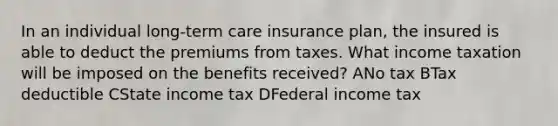 In an individual long-term care insurance plan, the insured is able to deduct the premiums from taxes. What income taxation will be imposed on the benefits received? ANo tax BTax deductible CState income tax DFederal income tax