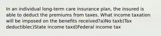 In an individual long-term care insurance plan, the insured is able to deduct the premiums from taxes. What income taxation will be imposed on the benefits received?a)No taxb)Tax deductiblec)State income taxd)Federal income tax