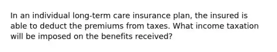 In an individual long-term care insurance plan, the insured is able to deduct the premiums from taxes. What income taxation will be imposed on the benefits received?