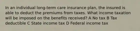 In an individual long-term care insurance plan, the insured is able to deduct the premiums from taxes. What income taxation will be imposed on the benefits received? A No tax B Tax deductible C State income tax D Federal income tax