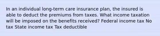 In an individual long-term care insurance plan, the insured is able to deduct the premiums from taxes. What income taxation will be imposed on the benefits received? Federal income tax No tax State income tax Tax deductible