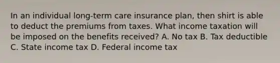 In an individual long-term care insurance plan, then shirt is able to deduct the premiums from taxes. What income taxation will be imposed on the benefits received? A. No tax B. Tax deductible C. State income tax D. Federal income tax