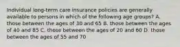 Individual long-term care insurance policies are generally available to persons in which of the following age groups? A. those between the ages of 30 and 65 B. those between the ages of 40 and 85 C. those between the ages of 20 and 60 D. those between the ages of 55 and 70