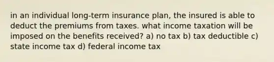 in an individual long-term insurance plan, the insured is able to deduct the premiums from taxes. what income taxation will be imposed on the benefits received? a) no tax b) tax deductible c) state income tax d) federal income tax