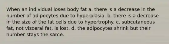 When an individual loses body fat a. there is a decrease in the number of adipocytes due to hyperplasia. b. there is a decrease in the size of the fat cells due to hypertrophy. c. subcutaneous fat, not visceral fat, is lost. d. the adipocytes shrink but their number stays the same.