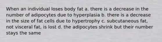 When an individual loses body fat a. there is a decrease in the number of adipocytes due to hyperplasia b. there is a decrease in the size of fat cells due to hypertrophy c. subcutaneous fat, not visceral fat, is lost d. the adipocytes shrink but their number stays the same