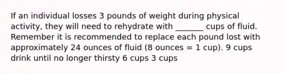 If an individual losses 3 pounds of weight during physical activity, they will need to rehydrate with _______ cups of fluid. Remember it is recommended to replace each pound lost with approximately 24 ounces of fluid (8 ounces = 1 cup). 9 cups drink until no longer thirsty 6 cups 3 cups