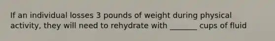 If an individual losses 3 pounds of weight during physical activity, they will need to rehydrate with _______ cups of fluid