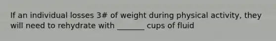 If an individual losses 3# of weight during physical activity, they will need to rehydrate with _______ cups of fluid