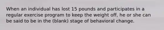 When an individual has lost 15 pounds and participates in a regular exercise program to keep the weight off, he or she can be said to be in the (blank) stage of behavioral change.