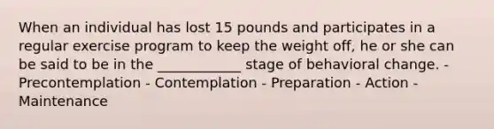 When an individual has lost 15 pounds and participates in a regular exercise program to keep the weight off, he or she can be said to be in the ____________ stage of behavioral change. - Precontemplation - Contemplation - Preparation - Action - Maintenance