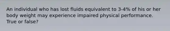 An individual who has lost fluids equivalent to 3-4% of his or her body weight may experience impaired physical performance. True or false?