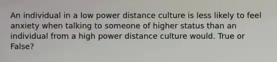 An individual in a low power distance culture is less likely to feel anxiety when talking to someone of higher status than an individual from a high power distance culture would. True or False?